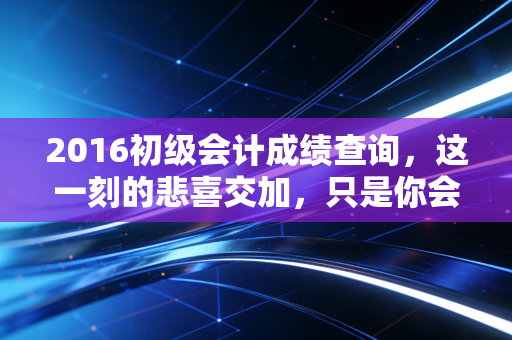 2016初级会计成绩查询，这一刻的悲喜交加，只是你会计长征的第一步
