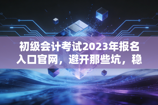 初级会计考试2023年报名入口官网，避开那些坑，稳稳拿证的通关指南