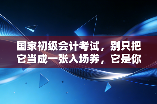 国家初级会计考试,别只把它当成一张入场券,它是你职业生涯的成人礼