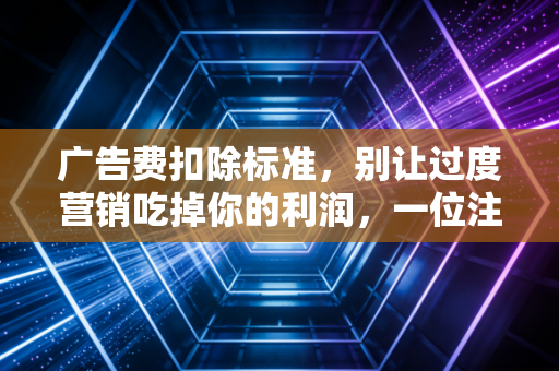 广告费扣除标准,别让过度营销吃掉你的利润,一位注会老兵的肺腑之言