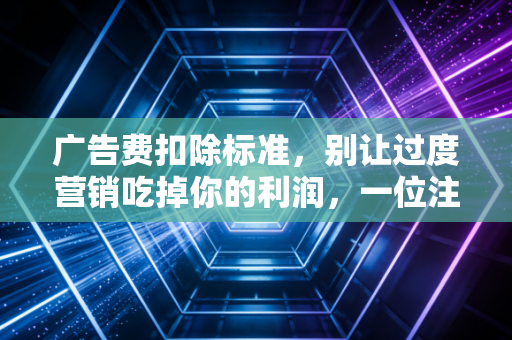 广告费扣除标准,别让过度营销吃掉你的利润,一位注会老兵的肺腑之言