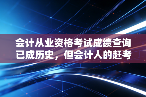 会计从业资格考试成绩查询已成历史，但会计人的赶考之路从未止步