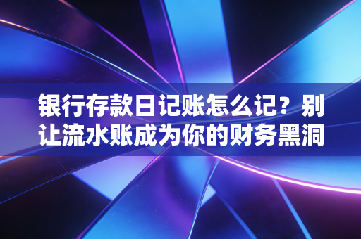 银行存款日记账怎么记?别让流水账成为你的财务黑洞——一位注会老兵的实战心法