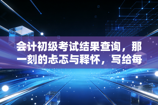 会计初级考试结果查询，那一刻的忐忑与释怀，写给每一个在财务路上奔跑的你