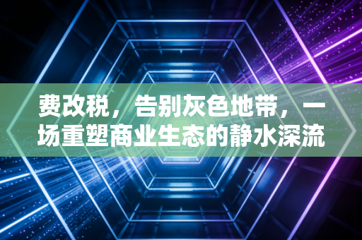 费改税,告别灰色地带,一场重塑商业生态的静水深流