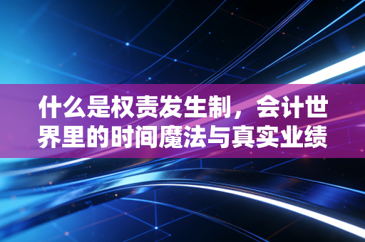 什么是权责发生制,会计世界里的时间魔法与真实业绩