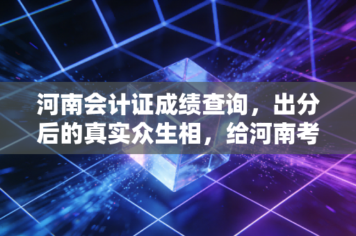 河南会计证成绩查询,出分后的真实众生相,给河南考生的几点肺腑之言