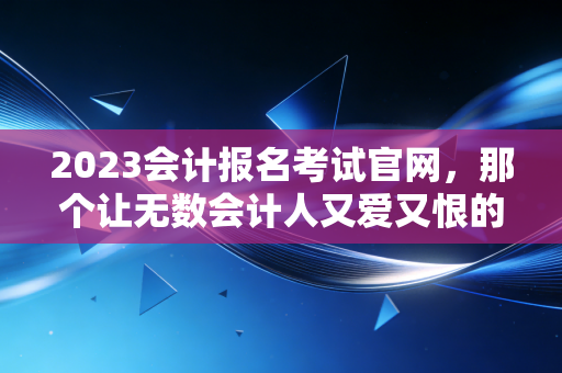 2023会计报名考试官网,那个让无数会计人又爱又恨的战场,你真的了解吗?