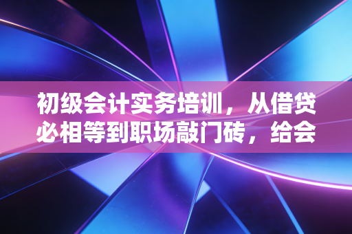 初级会计实务培训，从借贷必相等到职场敲门砖，给会计新人的真心话
