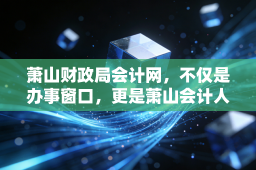 萧山财政局会计网,不仅是办事窗口,更是萧山会计人的精神家园与职业跳板