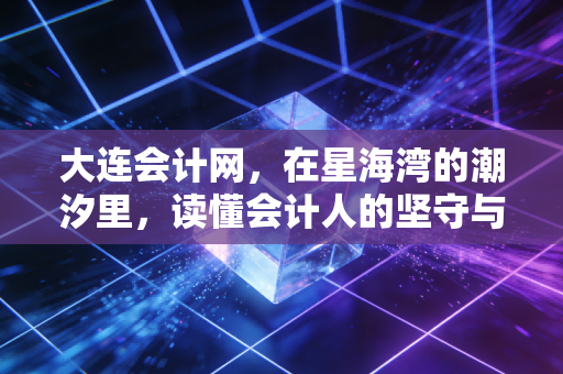 大连会计网,在星海湾的潮汐里,读懂会计人的坚守与突围