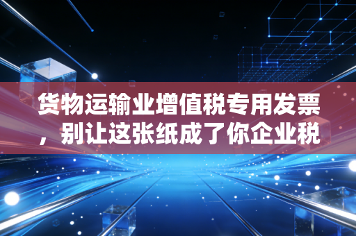 货物运输业增值税专用发票,别让这张纸成了你企业税务合规的阿喀琉斯之踵