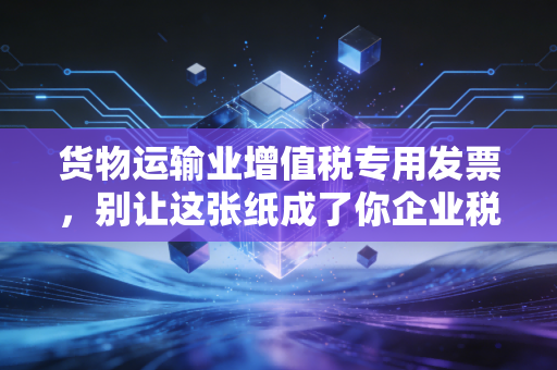 货物运输业增值税专用发票,别让这张纸成了你企业税务合规的阿喀琉斯之踵