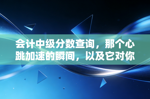 会计中级分数查询,那个心跳加速的瞬间,以及它对你职业生涯的真正重量