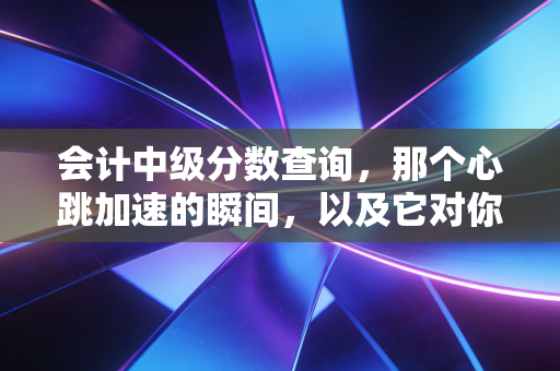 会计中级分数查询，那个心跳加速的瞬间，以及它对你职业生涯的真正重量