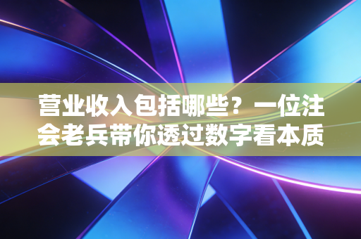 营业收入包括哪些？一位注会老兵带你透过数字看本质