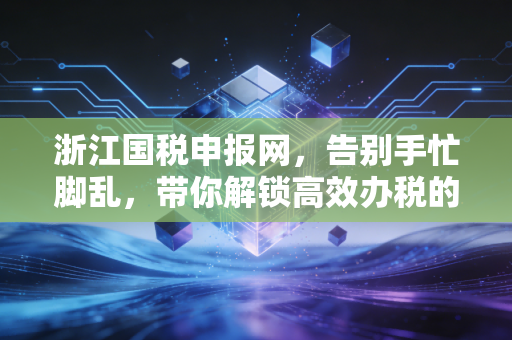 浙江国税申报网，告别手忙脚乱，带你解锁高效办税的通关秘籍