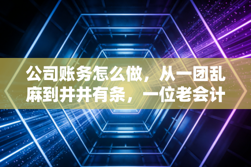 公司账务怎么做，从一团乱麻到井井有条，一位老会计的掏心窝子实战指南