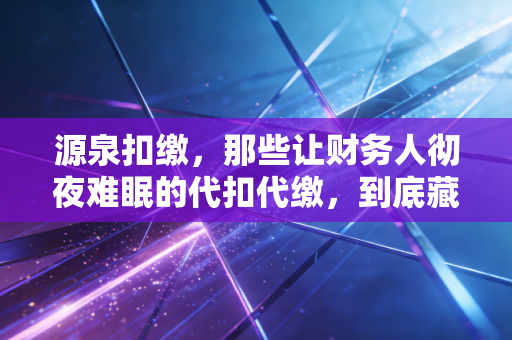 源泉扣缴,那些让财务人彻夜难眠的代扣代缴,到底藏着多少坑?