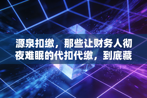 源泉扣缴，那些让财务人彻夜难眠的代扣代缴，到底藏着多少坑？