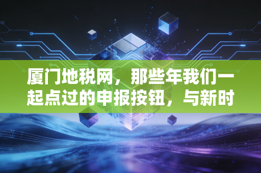 厦门地税网,那些年我们一起点过的申报按钮,与新时代税务服务的数字化蝶变