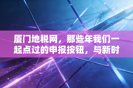 厦门地税网,那些年我们一起点过的申报按钮,与新时代税务服务的数字化蝶变