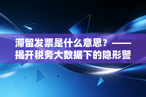 滞留发票是什么意思？——揭开税务大数据下的隐形警报与财务人的自救指南