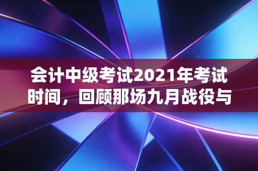 会计中级考试2021年考试时间,回顾那场九月战役与中级职称的职场突围