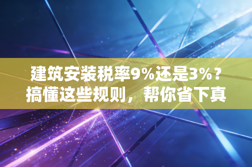 建筑安装税率9%还是3%？搞懂这些规则，帮你省下真金白银