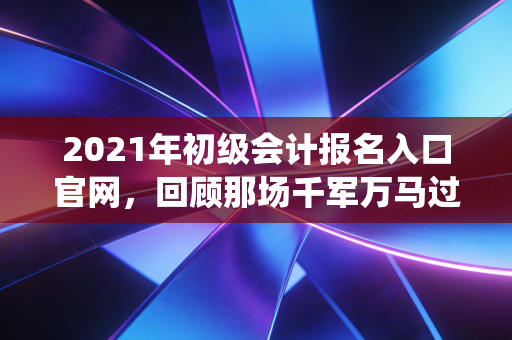 2021年初级会计报名入口官网，回顾那场千军万马过独木桥的战役与会计人的进阶之路