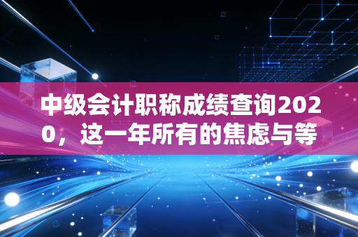 中级会计职称成绩查询2020,这一年所有的焦虑与等待,终于要画上句号了
