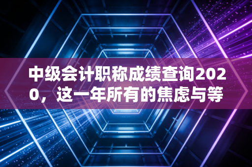 中级会计职称成绩查询2020，这一年所有的焦虑与等待，终于要画上句号了