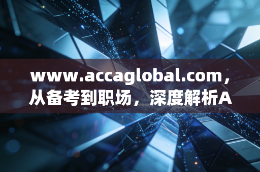 www.accaglobal.com，从备考到职场，深度解析ACCA会员资格在当代财务人进阶路上的真实价值与挑战