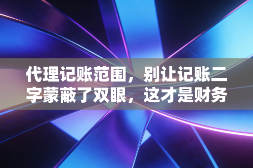 代理记账范围，别让记账二字蒙蔽了双眼，这才是财务合规的真相