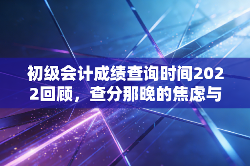 初级会计成绩查询时间2022回顾,查分那晚的焦虑与会计人的进阶之路