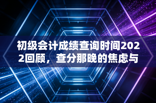 初级会计成绩查询时间2022回顾，查分那晚的焦虑与会计人的进阶之路
