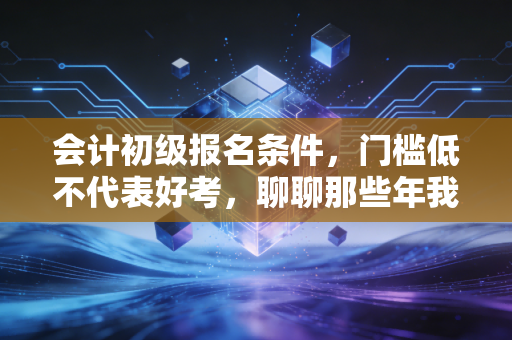 会计初级报名条件，门槛低不代表好考，聊聊那些年我们踩过的坑与机遇