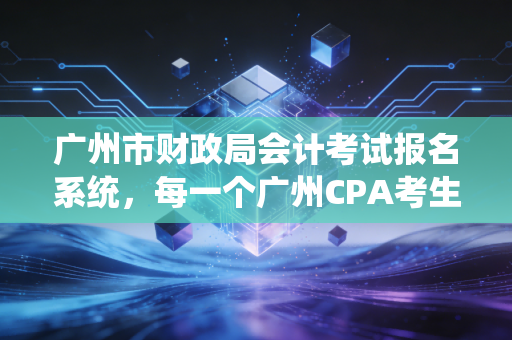 广州市财政局会计考试报名系统,每一个广州CPA考生的战场与起点
