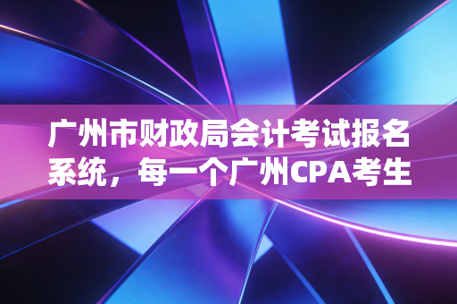 广州市财政局会计考试报名系统，每一个广州CPA考生的战场与起点