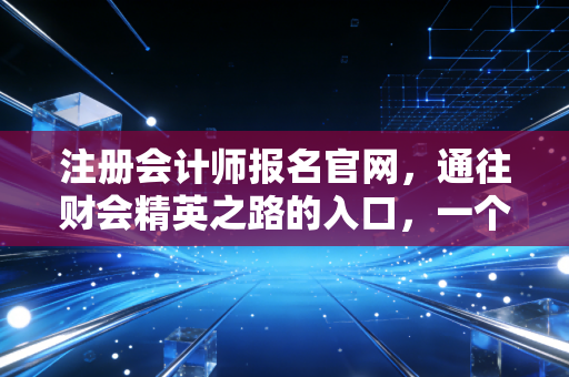 注册会计师报名官网,通往财会精英之路的入口,一个过来人的心里话