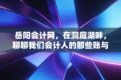 岳阳会计网，在洞庭湖畔，聊聊我们会计人的那些账与梦
