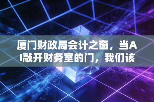 厦门财政局会计之窗,当AI敲开财务室的门,我们该如何安放这颗焦虑的心?