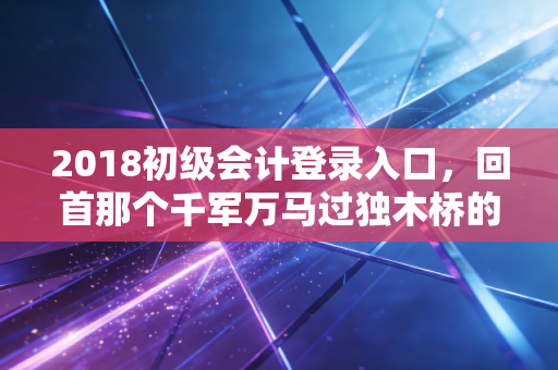 2018初级会计登录入口，回首那个千军万马过独木桥的转折年，聊聊考证那些事儿