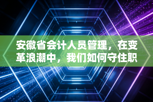 安徽省会计人员管理，在变革浪潮中，我们如何守住职业底线与向上生长？