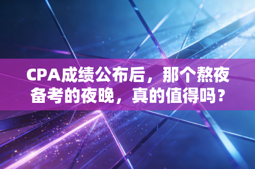 CPA成绩公布后,那个熬夜备考的夜晚,真的值得吗?