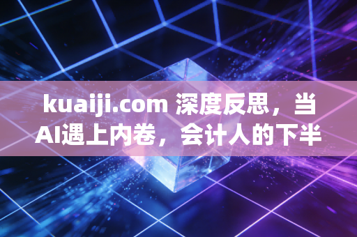 kuaiji.com 深度反思,当AI遇上内卷,会计人的下半场到底该怎么走?