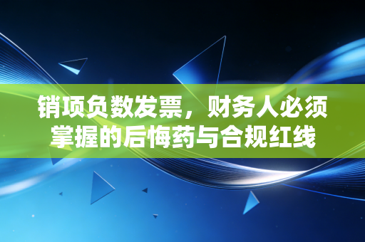 销项负数发票，财务人必须掌握的后悔药与合规红线