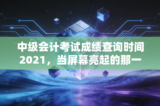 中级会计考试成绩查询时间2021,当屏幕亮起的那一刻,我们究竟在期待什么?