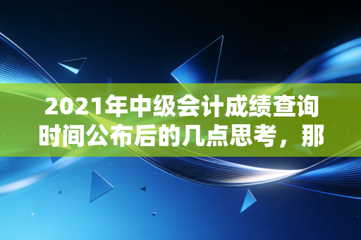 2021年中级会计成绩查询时间公布后的几点思考，那些年的努力与职业进阶