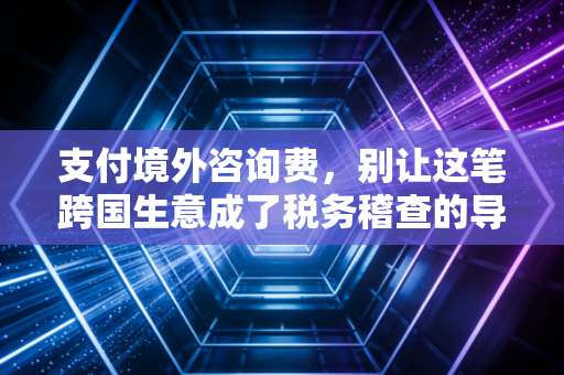 支付境外咨询费,别让这笔跨国生意成了税务稽查的导火索,一位注会眼中的合规避坑指南